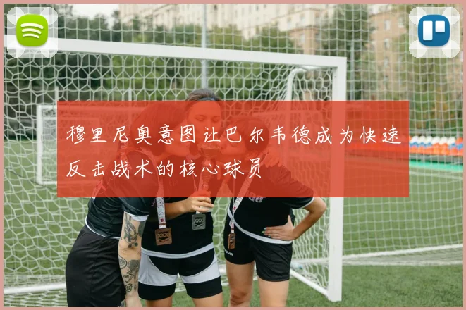 穆里尼奥意图让巴尔韦德成为快速反击战术的核心球员